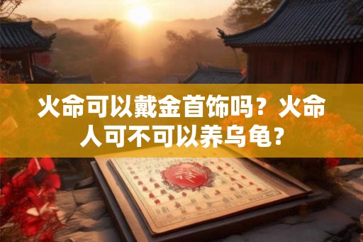 火命可以戴金首饰吗?火命人可不可以养乌龟? 火命可以戴金首饰吗?火命人可不可以养乌龟?