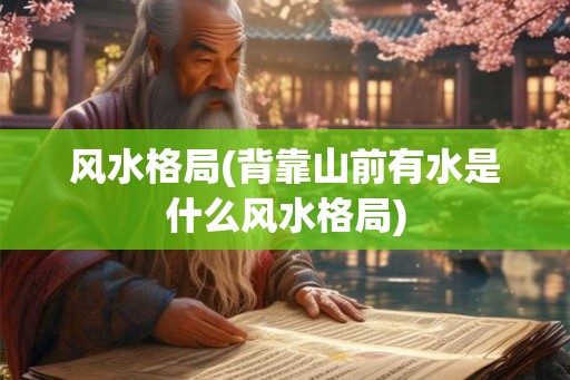 风水格局(背靠山前有水是什么风水格局)