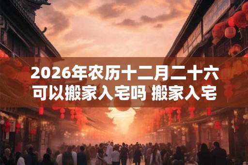 2026年农历十二月二十六可以搬家入宅吗 搬家入宅几点最好