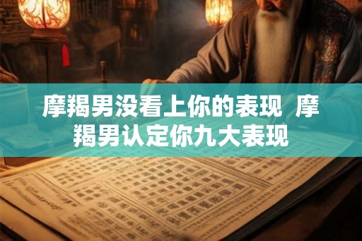 摩羯男没看上你的表现 摩羯男认定你九大表现 摩羯男没看上你的表现 摩羯男认定你九大表现