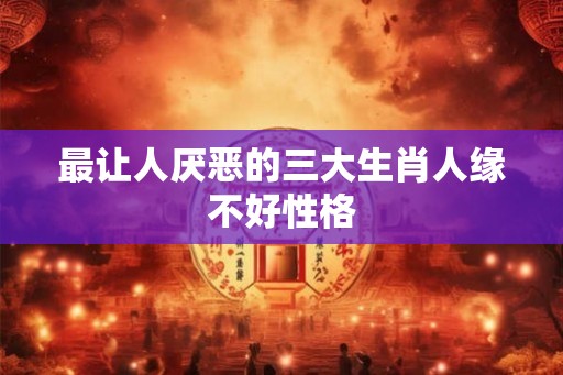 最让人厌恶的三大生肖人缘不好性格