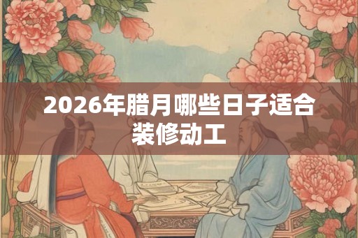 2026年腊月哪些日子适合装修动工