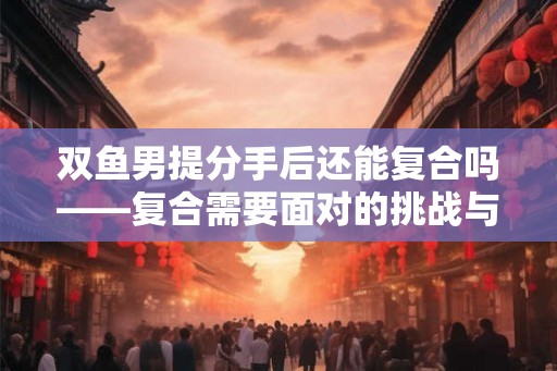 双鱼男提分手后还能复合吗——复合需要面对的挑战与可能性