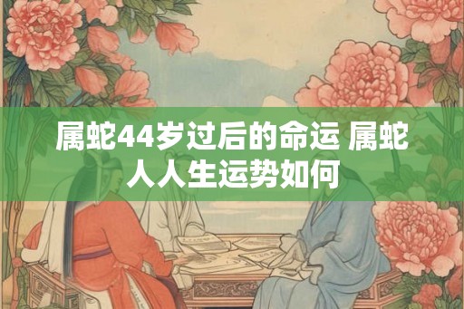 属蛇44岁过后的命运 属蛇人人生运势如何 属蛇44岁过后的命运 属蛇人人生运势如何