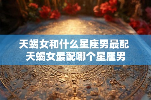 天蝎女和什么星座男最配 天蝎女最配哪个星座男