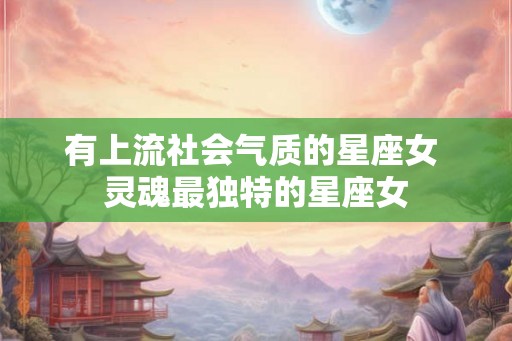 有上流社会气质的星座女 灵魂最独特的星座女