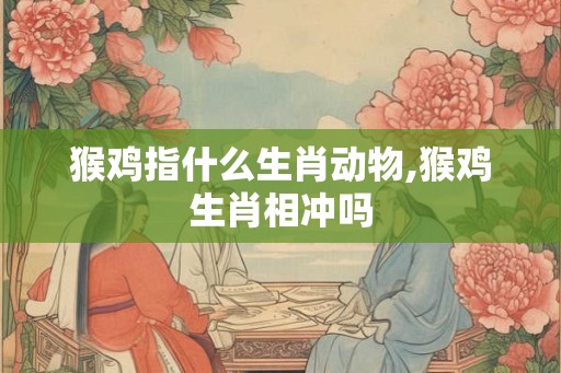 猴鸡指什么生肖动物,猴鸡生肖相冲吗