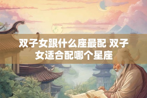 双子女跟什么座最配 双子女适合配哪个星座