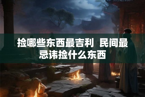 捡哪些东西最吉利 民间最忌讳捡什么东西 捡哪些东西最吉利 民间最忌讳捡什么东西