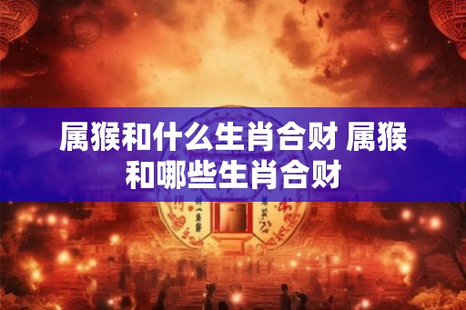 属猴和什么生肖合财 属猴和哪些生肖合财
