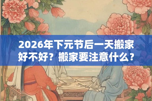 2026年下元节后一天搬家好不好？搬家要注意什么？