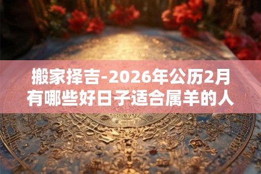 搬家择吉-2026年公历2月有哪些好日子适合属羊的人搬家