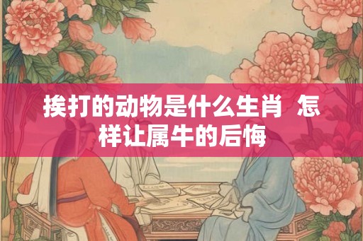 挨打的动物是什么生肖  怎样让属牛的后悔