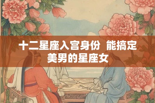 十二星座入宫身份 能搞定美男的星座女 十二星座入宫身份 能搞定美男的星座女