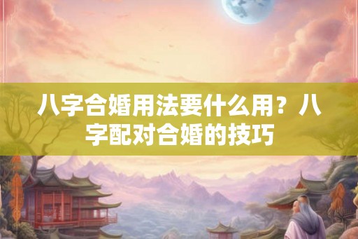 八字合婚用法要什么用?八字配对合婚的技巧 八字合婚用法要什么用?八字配对合婚的技巧