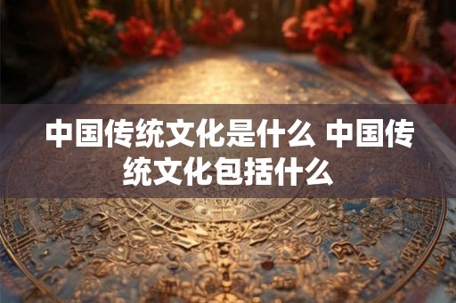 中国传统文化是什么 中国传统文化包括什么