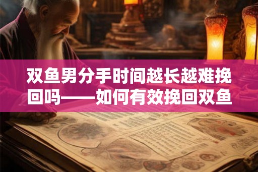 双鱼男分手时间越长越难挽回吗——如何有效挽回双鱼男的心