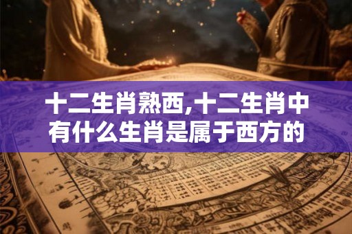 十二生肖熟西,十二生肖中有什么生肖是属于西方的 十二生肖熟西,十二生肖中有什么生肖是属于西方的