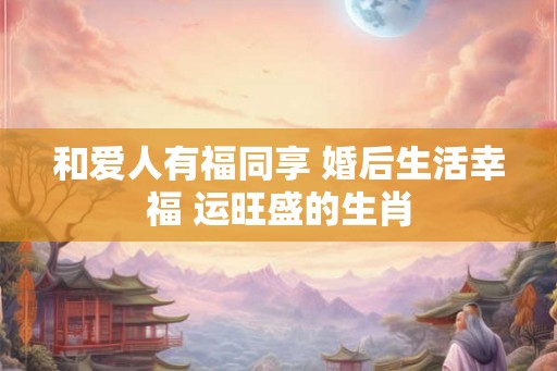 和爱人有福同享 婚后生活幸福 运旺盛的生肖
