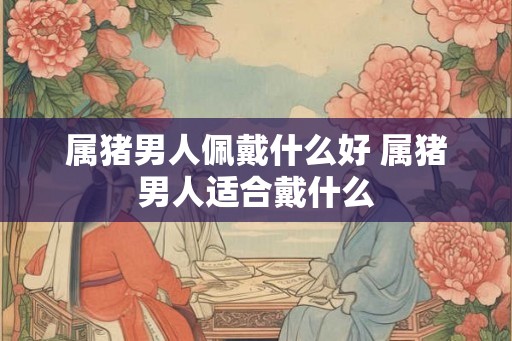 属猪男人佩戴什么好 属猪男人适合戴什么