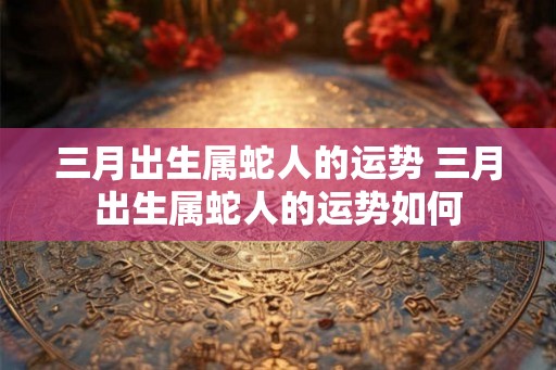 三月出生属蛇人的运势 三月出生属蛇人的运势如何 三月出生属蛇人的运势 三月出生属蛇人的运势如何