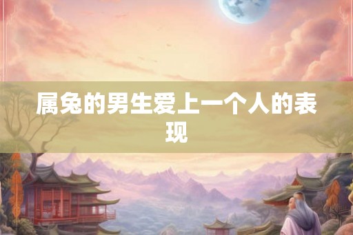 属兔的男生爱上一个人的表现 属兔的男生爱上一个人的表现