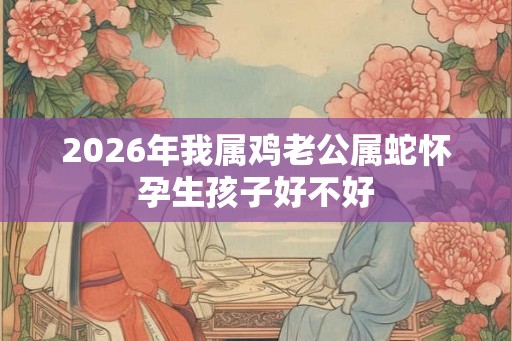 2026年我属鸡老公属蛇怀孕生孩子好不好