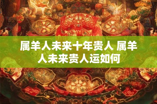 属羊人未来十年贵人 属羊人未来贵人运如何
