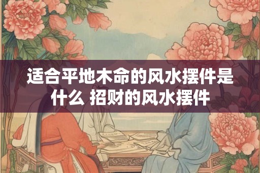 适合平地木命的风水摆件是什么 招财的风水摆件