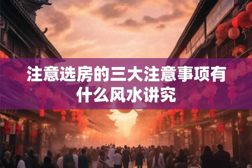 注意选房的三大注意事项有什么风水讲究