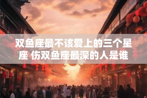 双鱼座最不该爱上的三个星座 伤双鱼座最深的人是谁 双鱼座最不该爱上的三个星座 伤双鱼座最深的人是谁