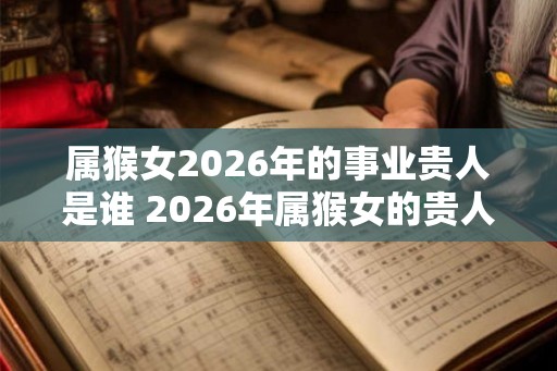 属猴女2026年的事业贵人是谁 2026年属猴女的贵人属相