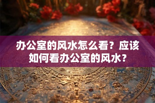 办公室的风水怎么看?应该如何看办公室的风水? 办公室的风水怎么看?应该如何看办公室的风水?