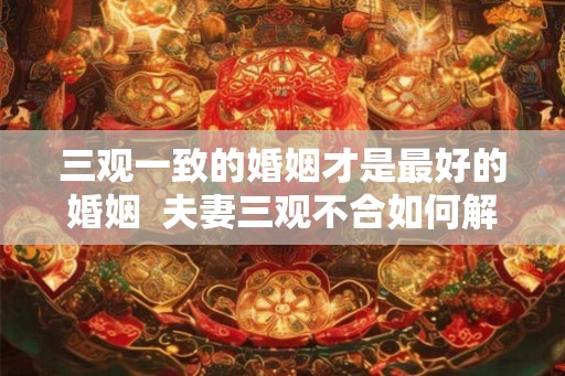 三观一致的婚姻才是最好的婚姻 夫妻三观不合如何解决 三观一致的婚姻才是最好的婚姻 夫妻三观不合如何解决