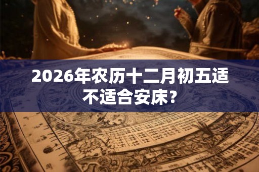 2026年农历十二月初五适不适合安床? 2026年农历十二月初五适不适合安床?