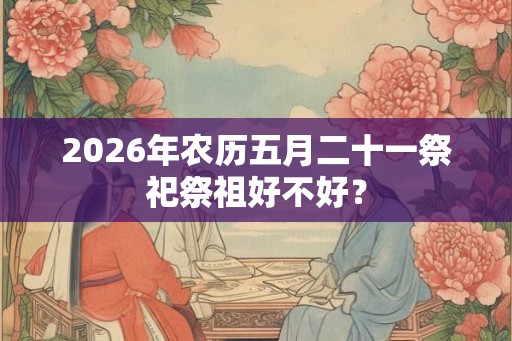 2026年农历五月二十一祭祀祭祖好不好? 2026年农历五月二十一祭祀祭祖好不好?