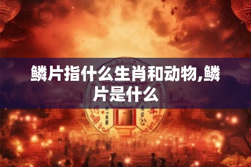 鳞片指什么生肖和动物,鳞片是什么