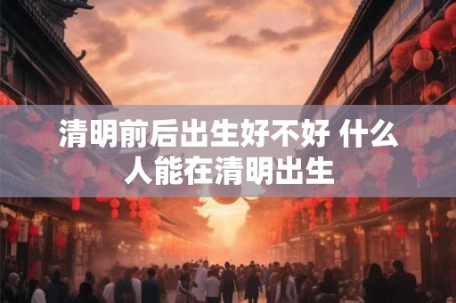 清明前后出生好不好 什么人能在清明出生