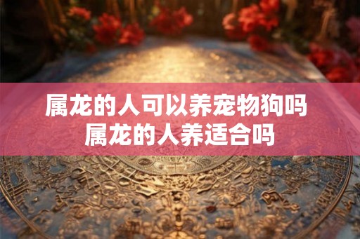 属龙的人可以养宠物狗吗 属龙的人养适合吗