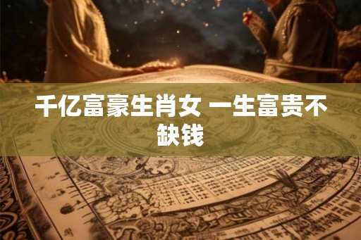 千亿富豪生肖女 一生富贵不缺钱
