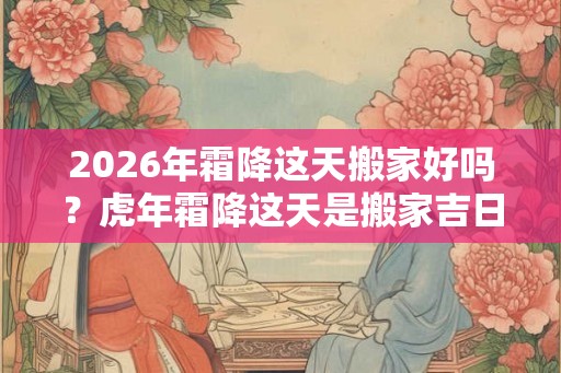 2026年霜降这天搬家好吗？虎年霜降这天是搬家吉日吗？