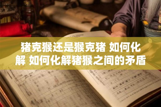 猪克猴还是猴克猪 如何化解 如何化解猪猴之间的矛盾 猪克猴还是猴克猪 如何化解 如何化解猪猴之间的矛盾