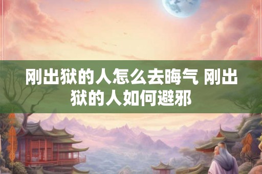 刚出狱的人怎么去晦气 刚出狱的人如何避邪