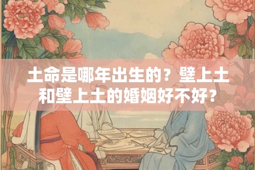 土命是哪年出生的?壁上土和壁上土的婚姻好不好? 土命是哪年出生的?壁上土和壁上土的婚姻好不好?