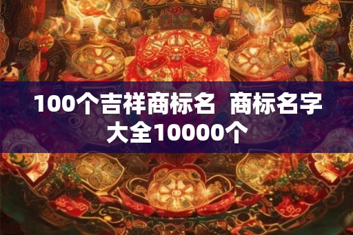 100个吉祥商标名 商标名字大全10000个 100个吉祥商标名 商标名字大全10000个