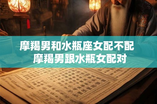 摩羯男和水瓶座女配不配  摩羯男跟水瓶女配对