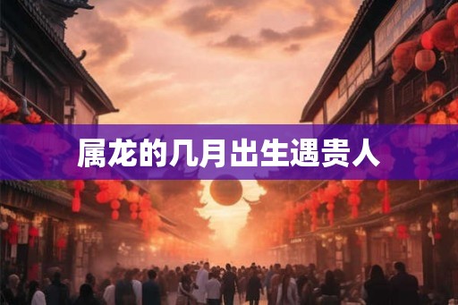 属龙的几月出生遇贵人
