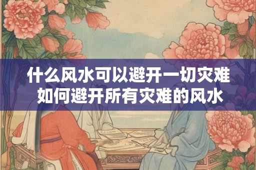 什么风水可以避开一切灾难 如何避开所有灾难的风水