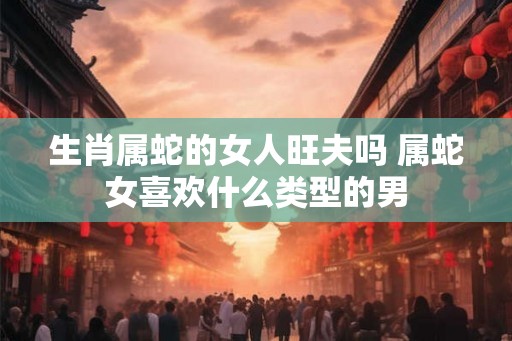 生肖属蛇的女人旺夫吗 属蛇女喜欢什么类型的男