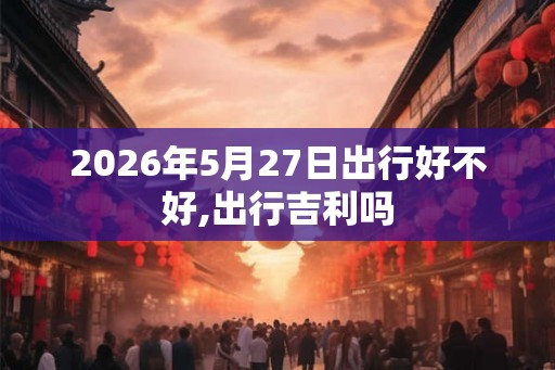 2026年5月27日出行好不好,出行吉利吗 2026年5月27日出行好不好,出行吉利吗